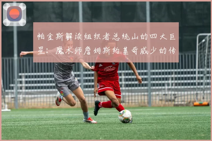 帕金斯解读组织者总统山的四大巨星：魔术师詹姆斯约基奇威少的传奇之路