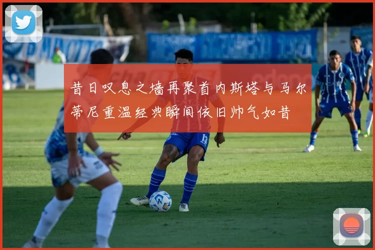 昔日叹息之墙再聚首内斯塔与马尔蒂尼重温经典瞬间依旧帅气如昔