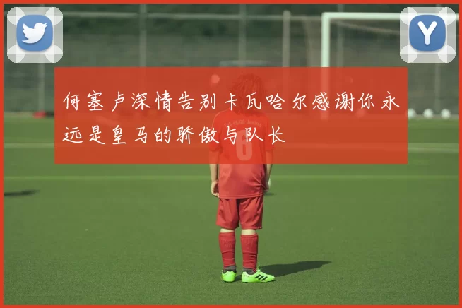 何塞卢深情告别卡瓦哈尔感谢你永远是皇马的骄傲与队长