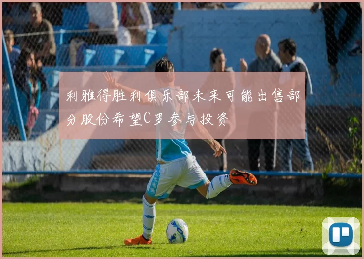利雅得胜利俱乐部未来可能出售部分股份希望C罗参与投资
