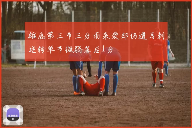 雄鹿第三节三分雨来袭却仍遭马刺逆转单节微弱落后1分