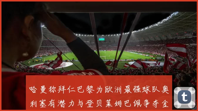 哈曼称拜仁巴黎为欧洲最强球队奥利塞有潜力与登贝莱姆巴佩争夺金球奖
