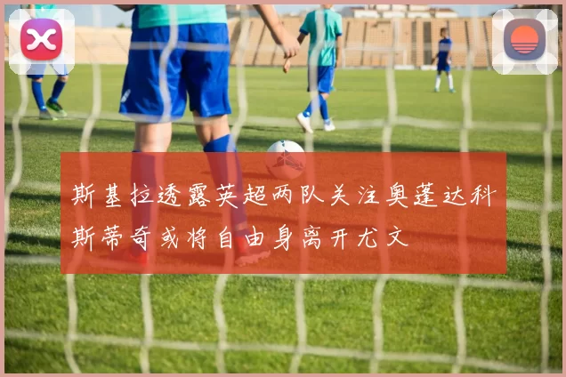 斯基拉透露英超两队关注奥蓬达科斯蒂奇或将自由身离开尤文