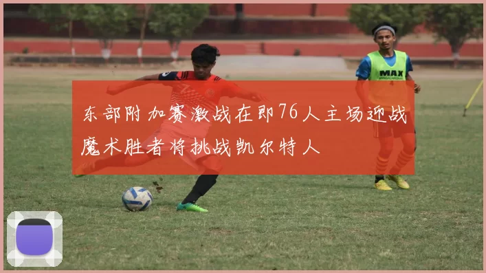 东部附加赛激战在即76人主场迎战魔术胜者将挑战凯尔特人