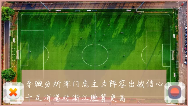 李璇分析津门虎主力阵容出战信心十足海港对浙江胜算更高