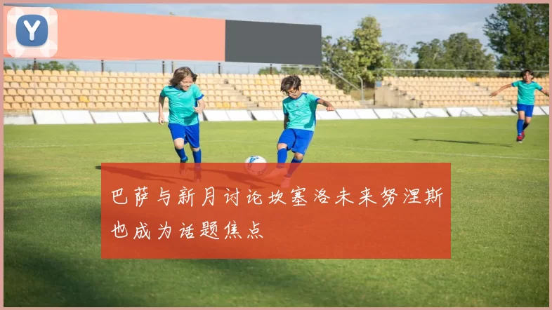 巴萨与新月讨论坎塞洛未来努涅斯也成为话题焦点