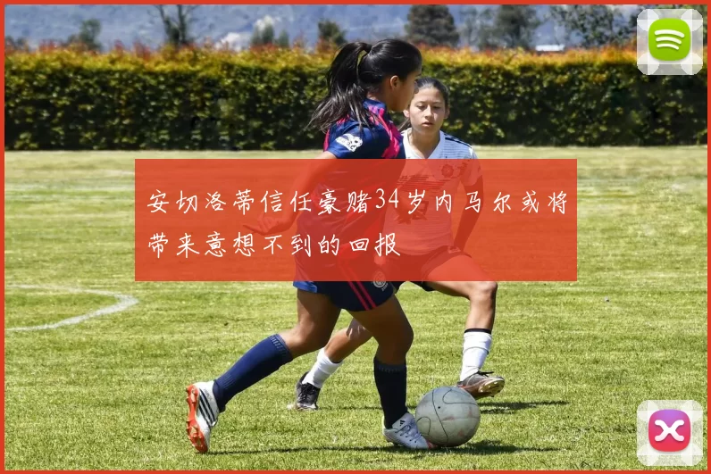安切洛蒂信任豪赌34岁内马尔或将带来意想不到的回报