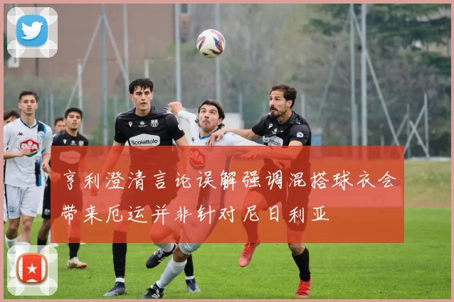 亨利澄清言论误解强调混搭球衣会带来厄运并非针对尼日利亚