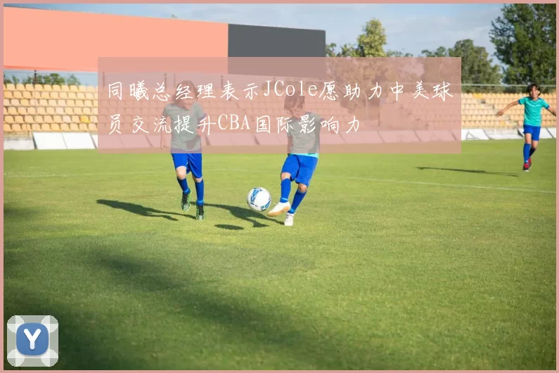 同曦总经理表示JCole愿助力中美球员交流提升CBA国际影响力