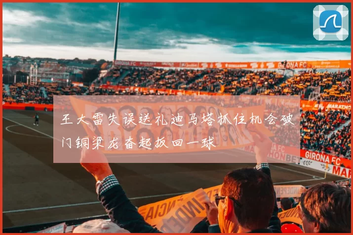 王大雷失误送礼迪马塔抓住机会破门铜梁龙奋起扳回一球